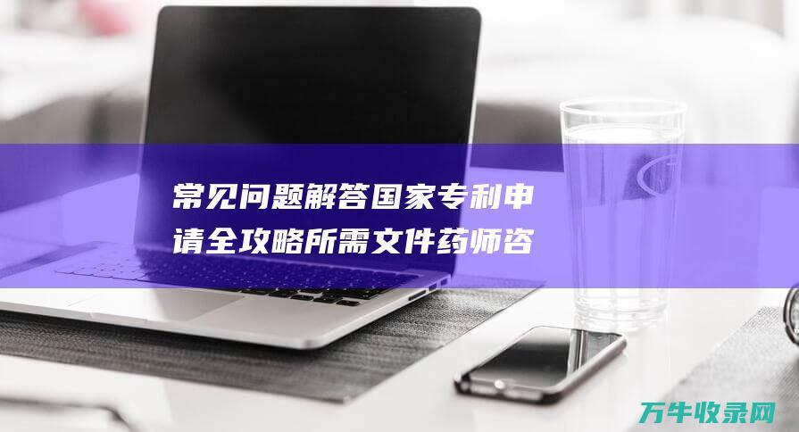 常见问题解答 国家专利申请全攻略 所需文件 药师咨询常见问题解答 深入了解申请流程