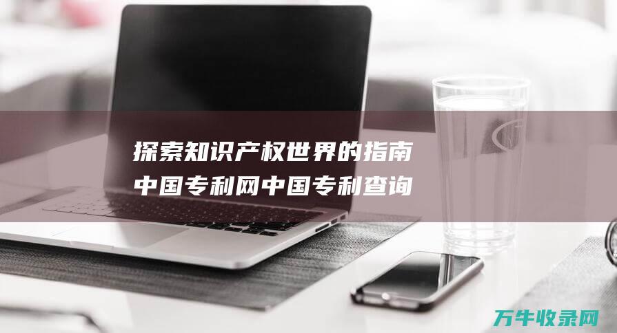 探索知识产权世界的指南 中国专利网 中国专利查询系统官网