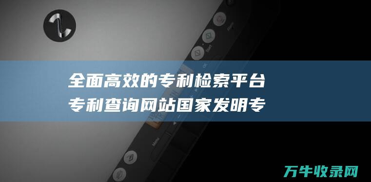 全面高效的专利检索平台 专利查询网站 国家发明专利查询网站