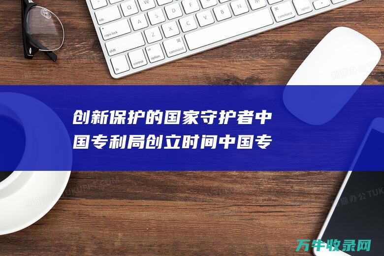 创新保护的国家守护者 中国专利局创立时间 中国专利局