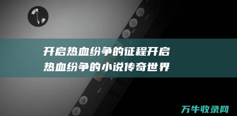 开启热血纷争的征程 开启热血纷争的小说 传奇世界手游官方网站