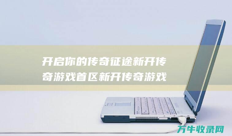 开启你的传奇征途 新开传奇游戏首区 新开传奇游戏开服网站