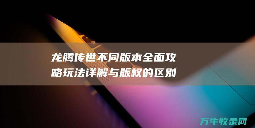 龙腾传世不同版本全面攻略 玩法详解与版权的区别 玩法详解与版本对比