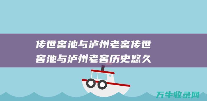 传世窖池与泸州老窖 传世窖池与泸州老窖 历史悠久的传承与匠心酿造