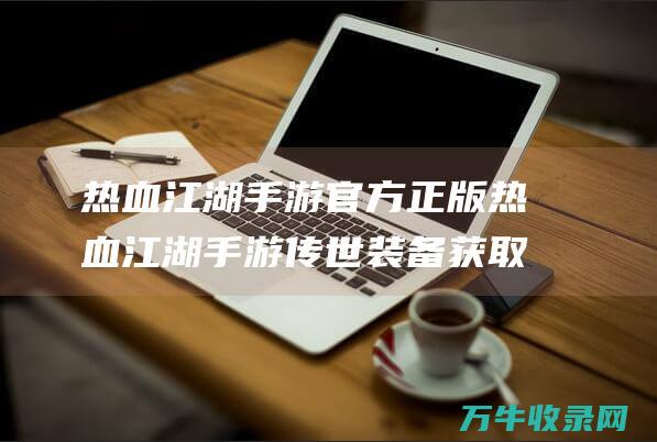 热血江湖手游官方正版 热血江湖手游传世装备获取全攻略 解锁顶级装备的多种途径