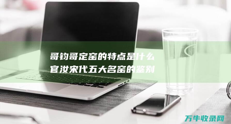 哥钧哥定窑的特点是什么官汝宋代五大名窑的鉴别