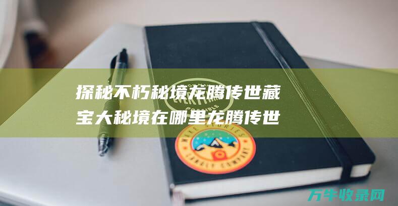 探秘不朽秘境 龙腾传世藏宝大秘境在哪里 龙腾传世宝藏系统 开启传奇财富