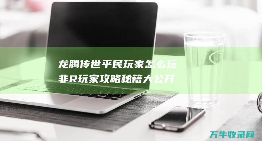 龙腾传世平民玩家怎么玩 非R玩家攻略秘籍大公开 龙腾传世平民如何生存