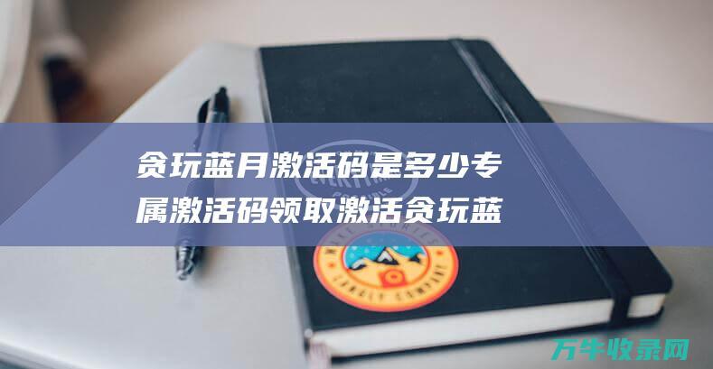 贪玩蓝月激活码是多少 专属激活码领取 激活贪玩蓝月星传世首饰的终极指南