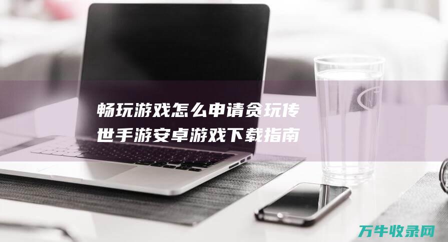 畅玩游戏怎么申请 贪玩传世手游安卓游戏下载指南 畅玩经典 轻松步骤