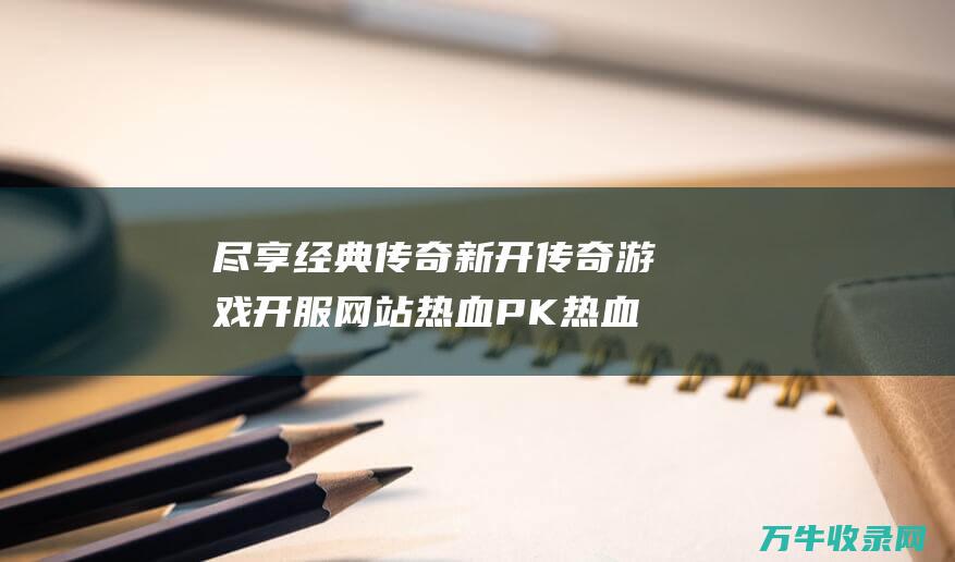 尽享经典传奇 新开传奇游戏开服网站 热血PK 热血pk手游大全