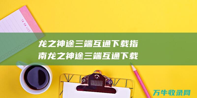 龙之神途三端互通下载指南 龙之神途三端互通下载 快速便捷获取游戏