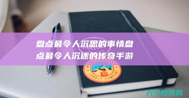 盘点最令人沉思的事情 盘点最令人沉迷的传奇手游大作