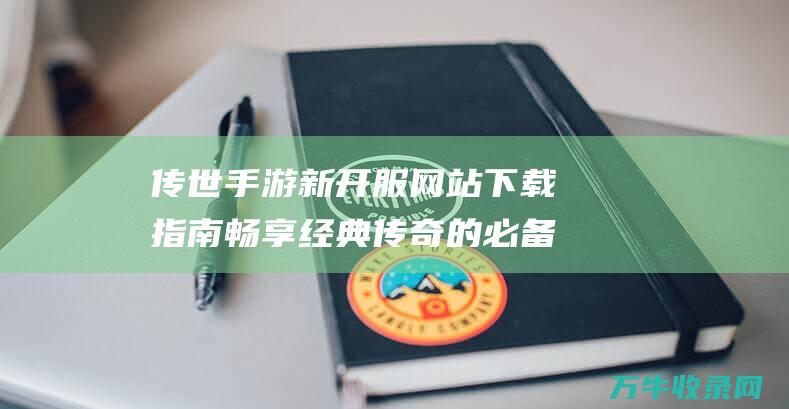 传世手游新开服网站下载指南 畅享经典传奇的必备步骤 传世手游新开服网站微变