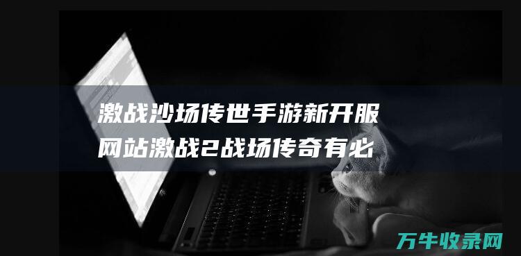 激战沙场 传世手游新开服网站 激战2战场传奇有必要做特效的吗 重温经典