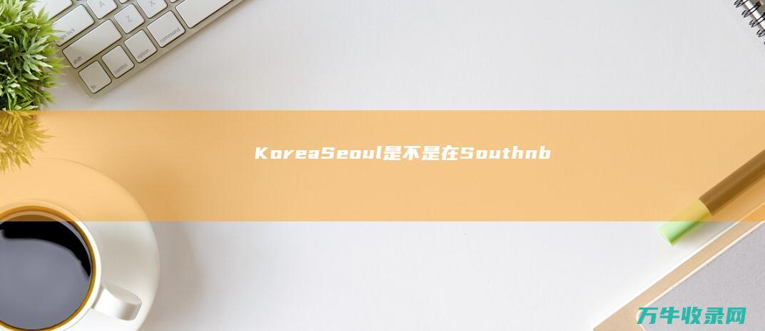 Korea Seoul是不是在South  (korea是哪个国家的简称怎么读)