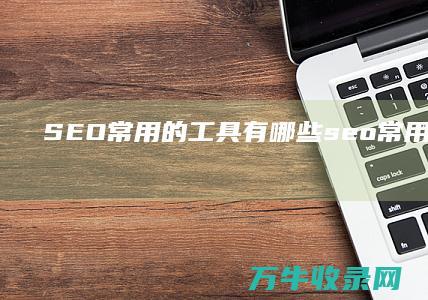 SEO常用的工具有哪些 (seo常用的工具都有哪些?)