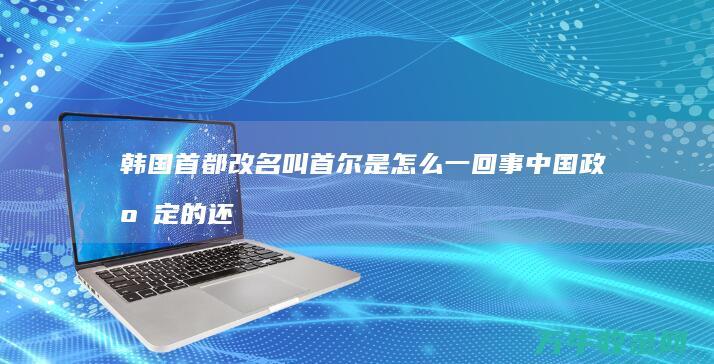 韩国首都改名叫 首尔 是怎么一回事 中国政府定的还是韩国政府定的 (韩国首都改名前叫什么)