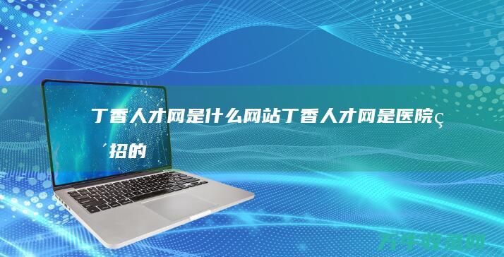 丁香人才网是什么网站 (丁香人才网是医院直招的吗)