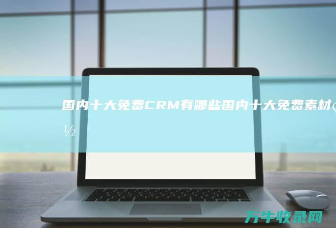 国内十大免费CRM有哪些 (国内十大免费素材网站)