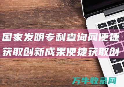 国家发明专利查询网 便捷获取创新成果 便捷获取创新成果信息