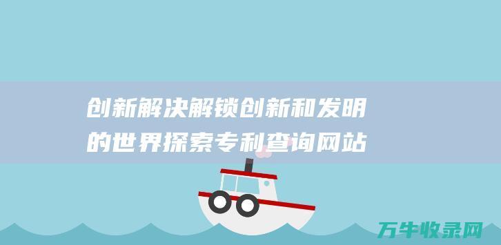 创新解决 解锁创新和发明的世界 探索专利查询网站的奥秘