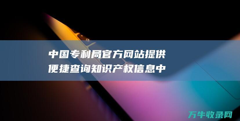 中国专利局官方网站提供便捷查询知识产权信息 中国专利局官网