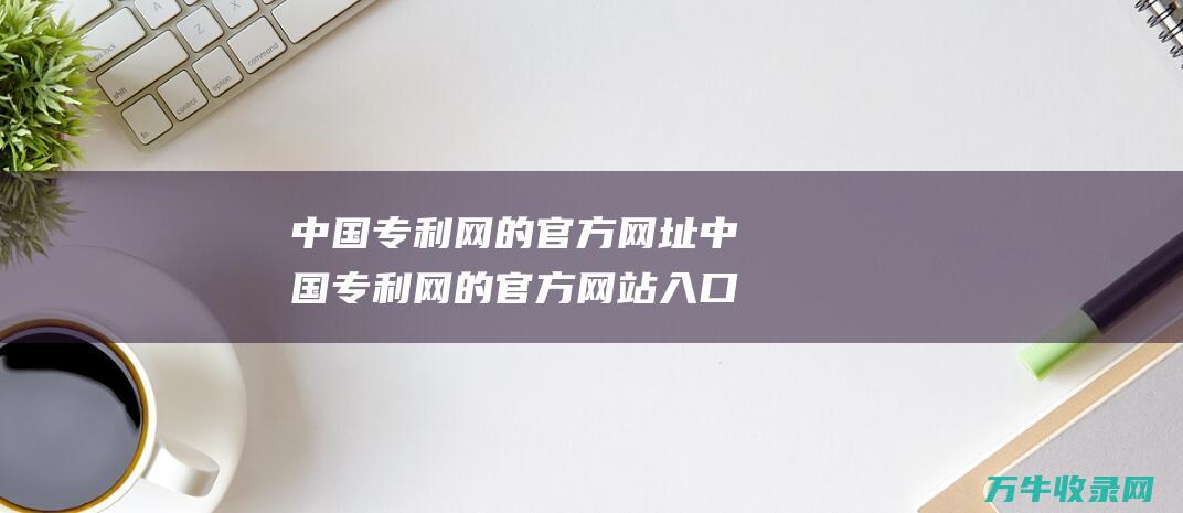 中国专利网的官方网址 中国专利网的官方网站入口地址是什么