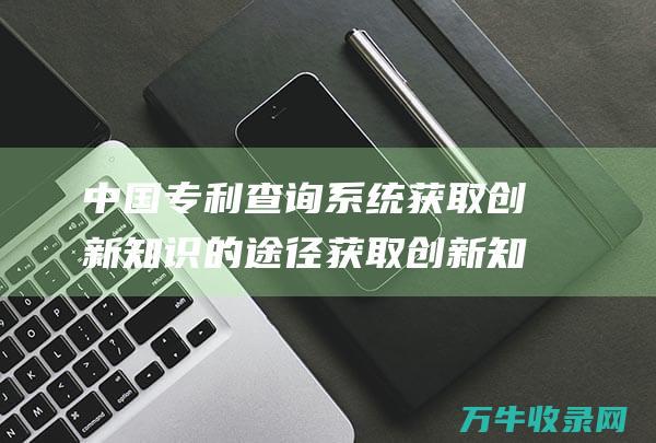 中国专利查询系统 获取创新知识的途径 获取创新知识和信息的门户