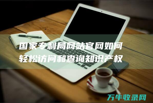 国家专利局网站官网 如何轻松访问和查询知识产权信息 国家专利局网站查询系统