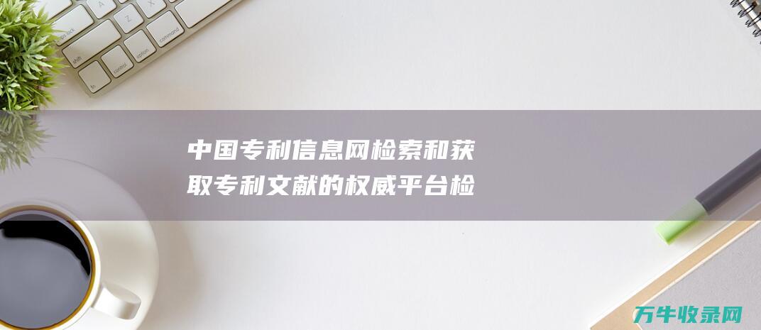 中国专利信息网 检索和获取专利文献的权威平台 检索和获取专题的区别