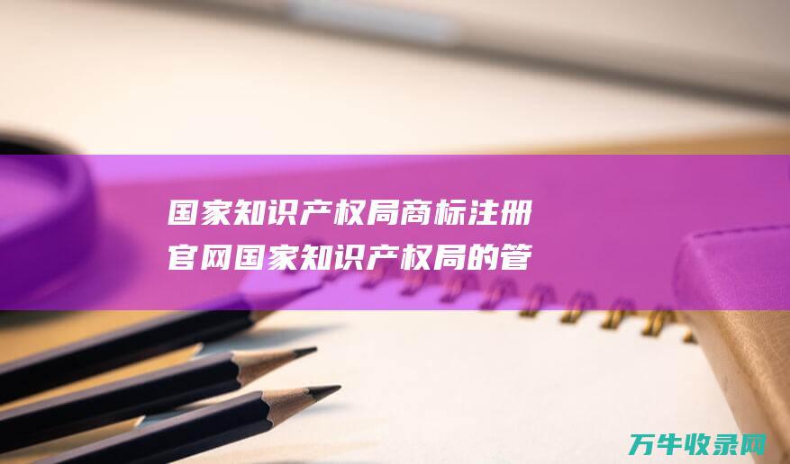 国家知识产权局商标注册官网 国家知识产权局的管理部门