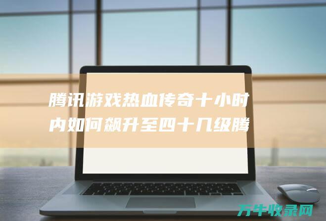 腾讯热血传奇十小时内如何飙升至四十几级腾