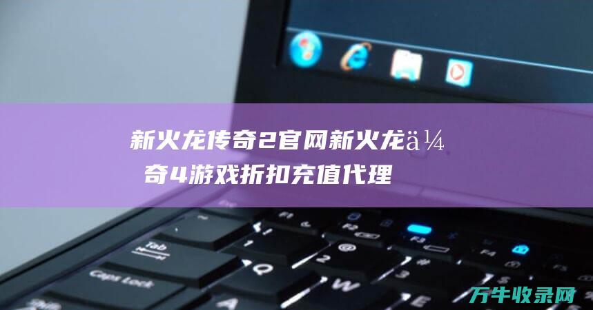 新火龙传奇2官网 新火龙传奇4游戏折扣充值代理 最佳选择指南