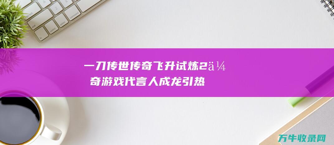 一刀传世传奇飞升试炼2 传奇游戏代言人成龙引热议 代言风波 一刀传世 深度解析