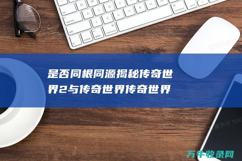 是否同根同源 揭秘 传奇世界2与传奇世界 传奇世界2和传奇世界有什么区别