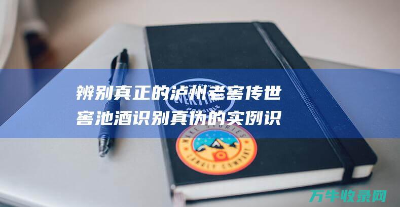 辨别真正的泸州老窖传世窖池酒 识别真伪的实例 识别真伪的实用指南