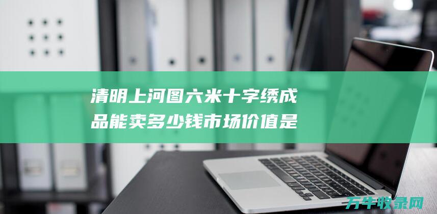 清明上河图六米十字绣成品能卖多少钱 市场价值是多少 六米长十字绣 清明上河图