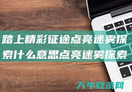 踏上精彩征途 点亮迷雾探索什么意思 点亮迷雾探索地图 揭开未知世界