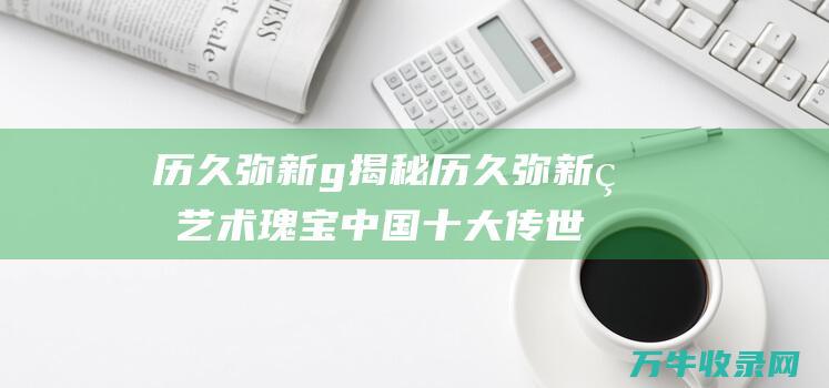 历久弥新g揭秘历久弥新的艺术瑰宝中国十大