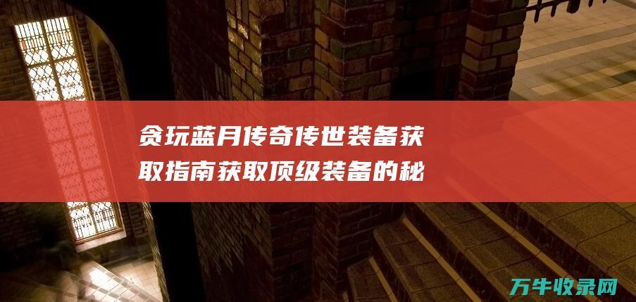 贪玩蓝月传奇传世装备获取指南 获取顶级装备的秘诀 获取顶级装备的小说