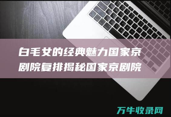 白毛女的魅力国家京剧院复排揭秘国家京剧院