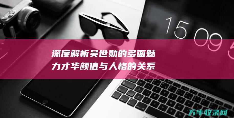 深度解析吴世勋的多面魅力才华颜值与人格的关系