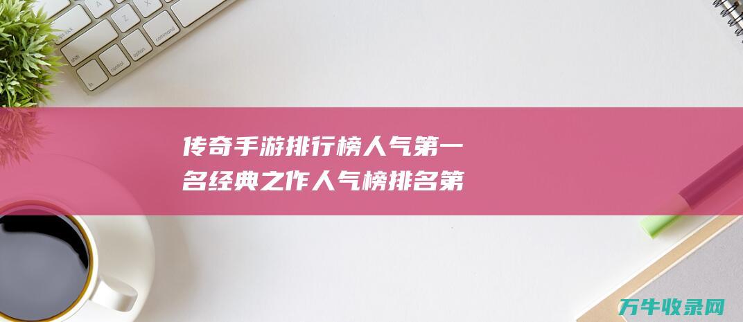 传奇手游排行榜 人气第一名经典之作 人气榜排名第一是谁 重温经典体验