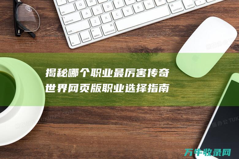 揭秘哪个职业最厉害 传奇世界网页版职业选择指南 揭秘哪个职业称霸苍穹