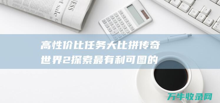 高性价比任务大比拼 传奇世界2 探索最有利可图的任务 高性价比任务怎么做