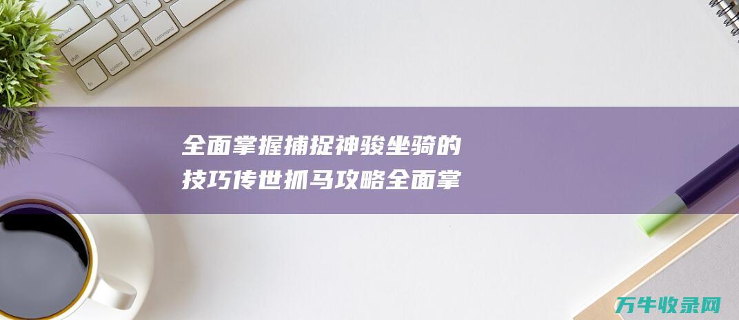 全面掌握捕捉神骏坐骑的技巧传世抓马攻略全面掌