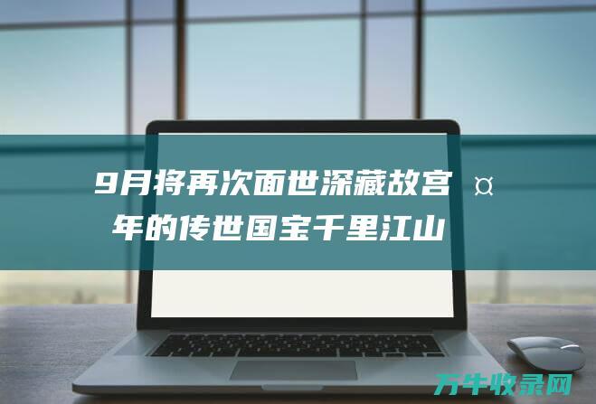 9月将再次面世 深藏故宫多年的传世国宝 千里江山图 千里江山图9亿像素