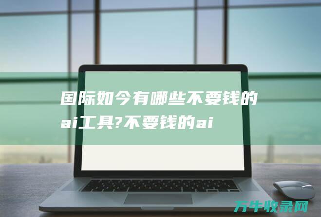 国际如今有哪些不要钱的ai工具?不要钱的ai工具备哪些是比拟好 (当今国际现状)