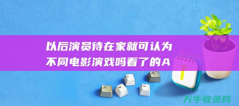 以后演员待在家就可认为不同电影演戏吗 看了 的AI换脸 廉政风波 (以后还会有演员吗)